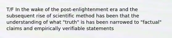 T/F In the wake of the post-enlightenment era and the subsequent rise of scientific method has been that the understanding of what "truth" is has been narrowed to "factual" claims and empirically verifiable statements