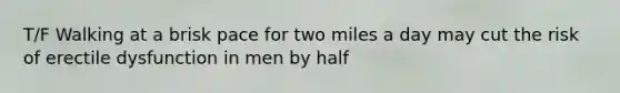 T/F Walking at a brisk pace for two miles a day may cut the risk of erectile dysfunction in men by half