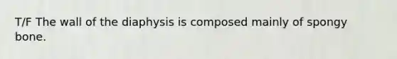 T/F The wall of the diaphysis is composed mainly of spongy bone.