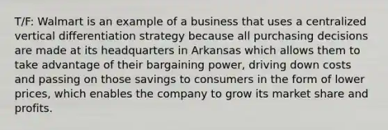 T/F: Walmart is an example of a business that uses a centralized vertical differentiation strategy because all purchasing decisions are made at its headquarters in Arkansas which allows them to take advantage of their bargaining power, driving down costs and passing on those savings to consumers in the form of lower prices, which enables the company to grow its market share and profits.