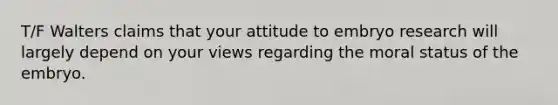 T/F Walters claims that your attitude to embryo research will largely depend on your views regarding the moral status of the embryo.