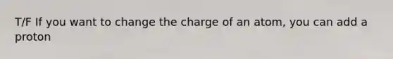 T/F If you want to change the charge of an atom, you can add a proton