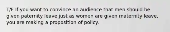 T/F If you want to convince an audience that men should be given paternity leave just as women are given maternity leave, you are making a proposition of policy.