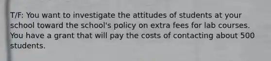 T/F: You want to investigate the attitudes of students at your school toward the school's policy on extra fees for lab courses. You have a grant that will pay the costs of contacting about 500 students.