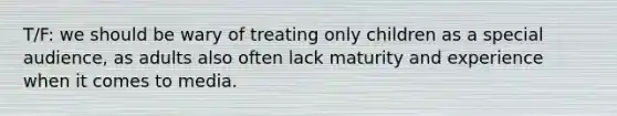 T/F: we should be wary of treating only children as a special audience, as adults also often lack maturity and experience when it comes to media.