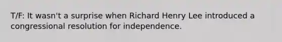 T/F: It wasn't a surprise when Richard Henry Lee introduced a congressional resolution for independence.