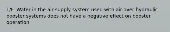 T/F: Water in the air supply system used with air-over hydraulic booster systems does not have a negative effect on booster operation