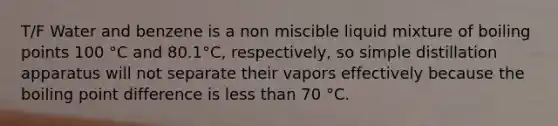 T/F Water and benzene is a non miscible liquid mixture of boiling points 100 °C and 80.1°C, respectively, so simple distillation apparatus will not separate their vapors effectively because the boiling point difference is less than 70 °C.