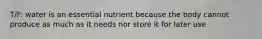T/F: water is an essential nutrient because the body cannot produce as much as it needs nor store it for later use