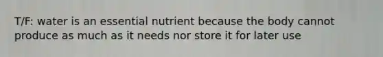 T/F: water is an essential nutrient because the body cannot produce as much as it needs nor store it for later use