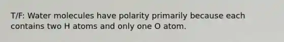 T/F: Water molecules have polarity primarily because each contains two H atoms and only one O atom.