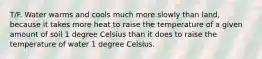 T/F. Water warms and cools much more slowly than land, because it takes more heat to raise the temperature of a given amount of soil 1 degree Celsius than it does to raise the temperature of water 1 degree Celsius.