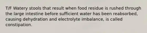 T/F Watery stools that result when food residue is rushed through the large intestine before sufficient water has been reabsorbed, causing dehydration and electrolyte imbalance, is called constipation.