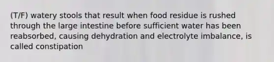 (T/F) watery stools that result when food residue is rushed through the <a href='https://www.questionai.com/knowledge/kGQjby07OK-large-intestine' class='anchor-knowledge'>large intestine</a> before sufficient water has been reabsorbed, causing dehydration and electrolyte imbalance, is called constipation