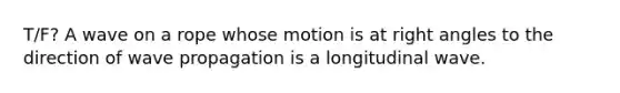 T/F? A wave on a rope whose motion is at right angles to the direction of wave propagation is a longitudinal wave.