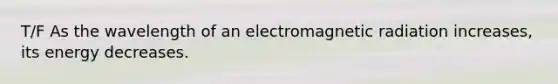 T/F As the wavelength of an electromagnetic radiation increases, its energy decreases.