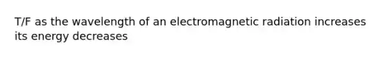 T/F as the wavelength of an electromagnetic radiation increases its energy decreases