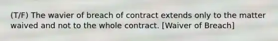 (T/F) The wavier of breach of contract extends only to the matter waived and not to the whole contract. [Waiver of Breach]