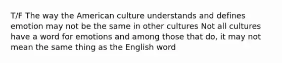 T/F The way the American culture understands and defines emotion may not be the same in other cultures Not all cultures have a word for emotions and among those that do, it may not mean the same thing as the English word