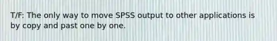 T/F: The only way to move SPSS output to other applications is by copy and past one by one.