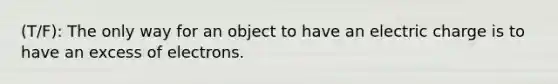 (T/F): The only way for an object to have an electric charge is to have an excess of electrons.