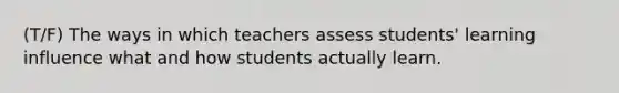 (T/F) The ways in which teachers assess students' learning influence what and how students actually learn.