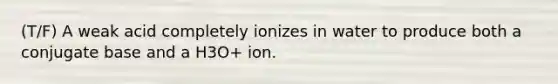 (T/F) A weak acid completely ionizes in water to produce both a conjugate base and a H3O+ ion.