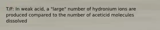 T/F: In weak acid, a "large" number of hydronium ions are produced compared to the number of aceticid molecules dissolved