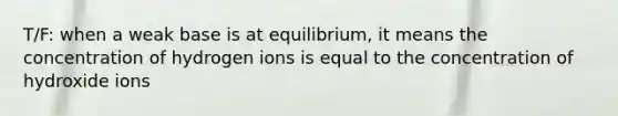 T/F: when a weak base is at equilibrium, it means the concentration of hydrogen ions is equal to the concentration of hydroxide ions