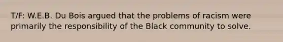 T/F: W.E.B. Du Bois argued that the problems of racism were primarily the responsibility of the Black community to solve.