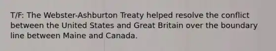 T/F: The Webster-Ashburton Treaty helped resolve the conflict between the United States and Great Britain over the boundary line between Maine and Canada.