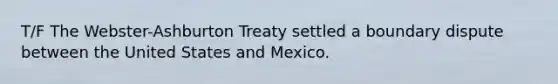 T/F The Webster-Ashburton Treaty settled a boundary dispute between the United States and Mexico.