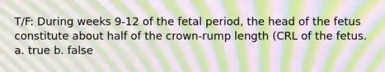 T/F: During weeks 9-12 of the fetal period, the head of the fetus constitute about half of the crown-rump length (CRL of the fetus. a. true b. false