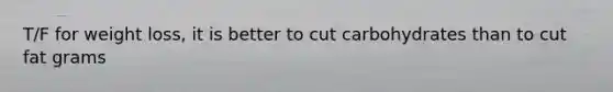 T/F for weight loss, it is better to cut carbohydrates than to cut fat grams