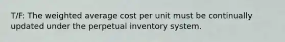 T/F: The weighted average cost per unit must be continually updated under the perpetual inventory system.