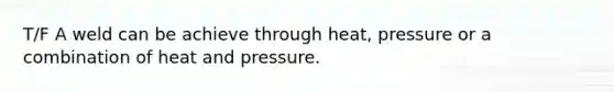 T/F A weld can be achieve through heat, pressure or a combination of heat and pressure.