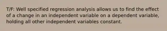 T/F: Well specified regression analysis allows us to find the effect of a change in an independent variable on a dependent variable, holding all other independent variables constant.