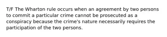 T/F The Wharton rule occurs when an agreement by two persons to commit a particular crime cannot be prosecuted as a conspiracy because the crime's nature necessarily requires the participation of the two persons.