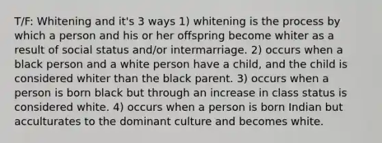 T/F: Whitening and it's 3 ways 1) whitening is the process by which a person and his or her offspring become whiter as a result of social status and/or intermarriage. 2) occurs when a black person and a white person have a child, and the child is considered whiter than the black parent. 3) occurs when a person is born black but through an increase in class status is considered white. 4) occurs when a person is born Indian but acculturates to the dominant culture and becomes white.