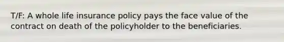 T/F: A whole life insurance policy pays the face value of the contract on death of the policyholder to the beneficiaries.