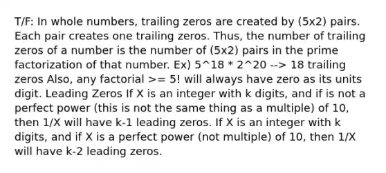 T/F: In whole numbers, trailing zeros are created by (5x2) pairs. Each pair creates one trailing zeros. Thus, the number of trailing zeros of a number is the number of (5x2) pairs in the prime factorization of that number. Ex) 5^18 * 2^20 --> 18 trailing zeros Also, any factorial >= 5! will always have zero as its units digit. Leading Zeros If X is an integer with k digits, and if is not a perfect power (this is not the same thing as a multiple) of 10, then 1/X will have k-1 leading zeros. If X is an integer with k digits, and if X is a perfect power (not multiple) of 10, then 1/X will have k-2 leading zeros.