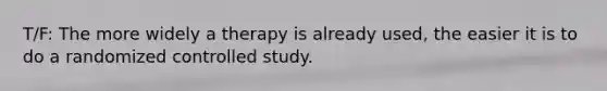 T/F: The more widely a therapy is already used, the easier it is to do a randomized controlled study.