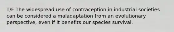 T/F The widespread use of contraception in industrial societies can be considered a maladaptation from an evolutionary perspective, even if it benefits our species survival.