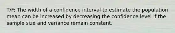 T/F: The width of a confidence interval to estimate the population mean can be increased by decreasing the confidence level if the sample size and variance remain constant.