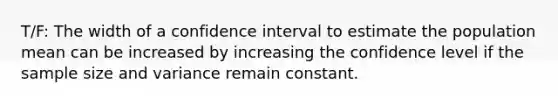 T/F: The width of a confidence interval to estimate the population mean can be increased by increasing the confidence level if the sample size and variance remain constant.