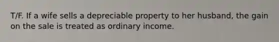 T/F. If a wife sells a depreciable property to her husband, the gain on the sale is treated as ordinary income.