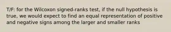 T/F: for the Wilcoxon signed-ranks test, if the null hypothesis is true, we would expect to find an equal representation of positive and negative signs among the larger and smaller ranks