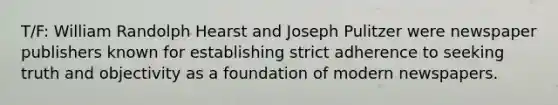 T/F: William Randolph Hearst and Joseph Pulitzer were newspaper publishers known for establishing strict adherence to seeking truth and objectivity as a foundation of modern newspapers.