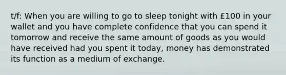 t/f: When you are willing to go to sleep tonight with £100 in your wallet and you have complete confidence that you can spend it tomorrow and receive the same amount of goods as you would have received had you spent it today, money has demonstrated its function as a medium of exchange.