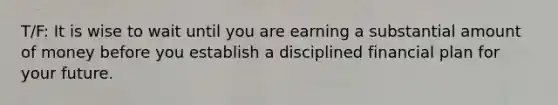 T/F: It is wise to wait until you are earning a substantial amount of money before you establish a disciplined financial plan for your future.